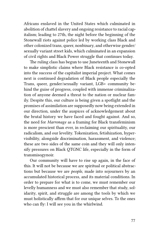Africans enslaved in the United States which culminated in
abolition of chattel slavery and ongoing resistance to racial cap-
italism; leading to 27th, the night before the beginning of the
Stonewall riots against police led by working class Black and
other colonized trans, queer, nonbinary, and otherwise gender/
sexually variant street kids, which culminated in an expansion
of civil rights and Black Power struggle that continues today.

‘The ruling class has begun to use Juneteenth and Stonewall,
to make simplistic claims where Black resistance is co-opted
into the success of the capitalist imperial project. What comes
next is continued degradation of Black people especially the
Trans, queer, gender/sexually variant, LGB+ community be-
hind the guise of progress, coupled with immense criminaliza-
tion of anyone deemed a threat to the nation or nuclear fam-
ily. Despite this, our culture is being given a spotlight and the
promises of assimilation are supposedly now being extended in
our direction, under the auspices of acknowledgement about
the brutal history we have faced and fought against. And so,
the need for Marronage as a framing for Black transfeminism
is more prescient than ever, in reclaiming our spirituality, our
radicalism, and our levelity. Tokenization, fetishization, hyper-
visibility, alongside discrimination, harassment, and violence;
these are two sides of the same coin and they will only inten-
sily pressures on Black QTGNC life, especially in the form of
transmisogynoir.

Our community will have to rise up again, in the face of
this. It will not be because we are spiritual or political abstrac-
tions but because we are people, made into sojourners by an
accumulated historical process, and its material conditions. In
order to prepare for what is to come, we must remember our
evelly humanness and we must also remember that study, sol-
idarity, spirit, and struggle are among the tools by which we
must holistically affirm that for our unique selves. To the ones
who can fly: I will see you in the whirlwind.

7
